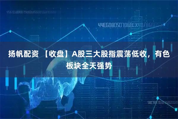 扬帆配资 【收盘】A股三大股指震荡低收，有色板块全天强势