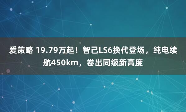 爱策略 19.79万起！智己LS6换代登场，纯电续航450km，卷出同级新高度