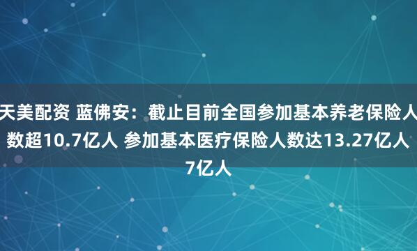 天美配资 蓝佛安：截止目前全国参加基本养老保险人数超10.7亿人 参加基本医疗保险人数达13.27亿人