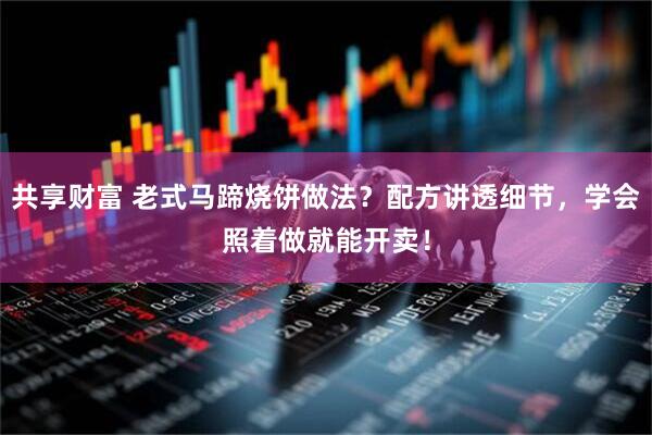 共享财富 老式马蹄烧饼做法？配方讲透细节，学会照着做就能开卖！