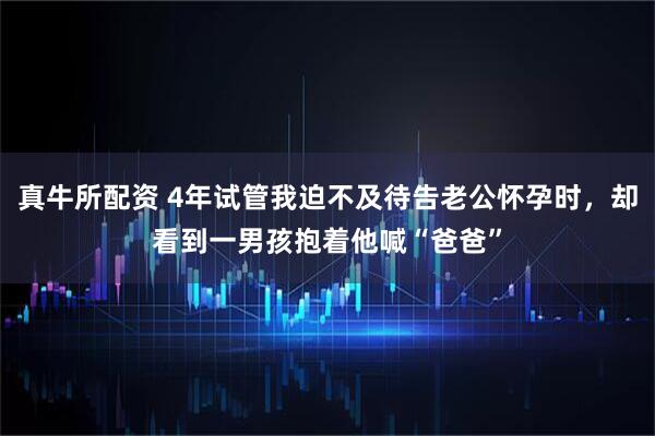 真牛所配资 4年试管我迫不及待告老公怀孕时，却看到一男孩抱着他喊“爸爸”