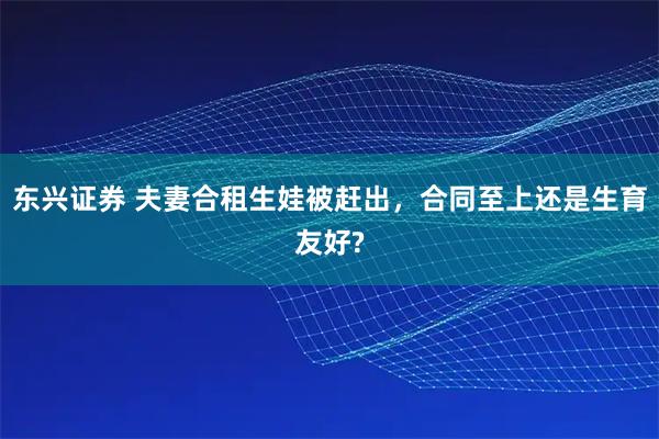 东兴证券 夫妻合租生娃被赶出，合同至上还是生育友好?