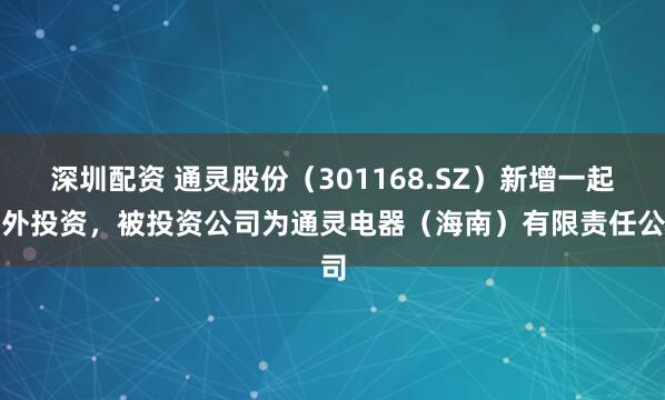 深圳配资 通灵股份（301168.SZ）新增一起对外投资，被投资公司为通灵电器（海南）有限责任公司