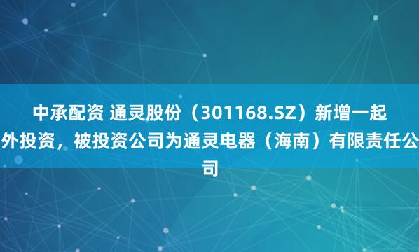 中承配资 通灵股份（301168.SZ）新增一起对外投资，被投资公司为通灵电器（海南）有限责任公司