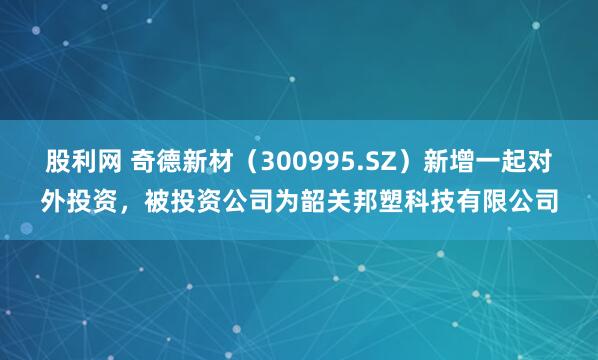 股利网 奇德新材（300995.SZ）新增一起对外投资，被投资公司为韶关邦塑科技有限公司