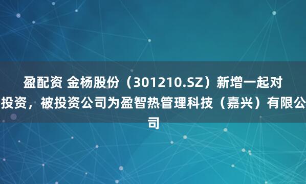 盈配资 金杨股份（301210.SZ）新增一起对外投资，被投资公司为盈智热管理科技（嘉兴）有限公司