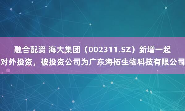 融合配资 海大集团（002311.SZ）新增一起对外投资，被投资公司为广东海拓生物科技有限公司
