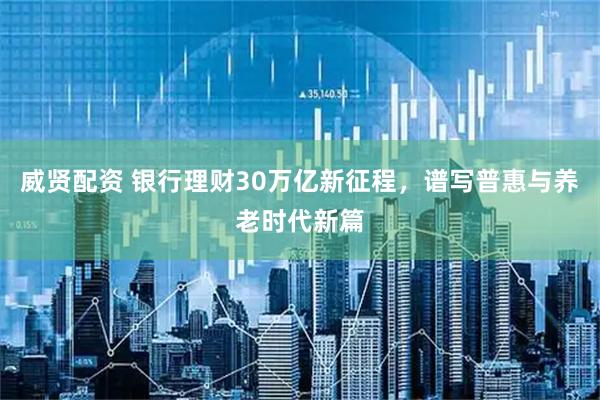 威贤配资 银行理财30万亿新征程，谱写普惠与养老时代新篇