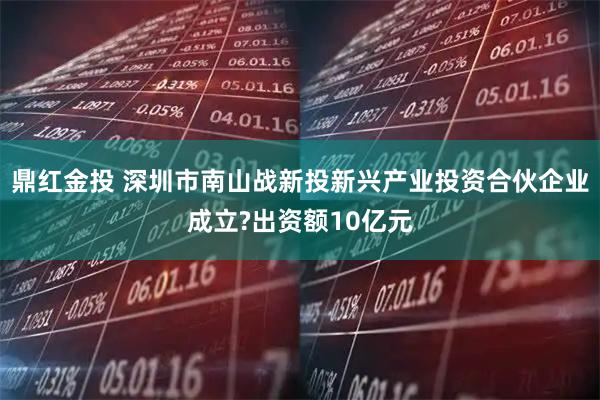 鼎红金投 深圳市南山战新投新兴产业投资合伙企业成立?出资额10亿元