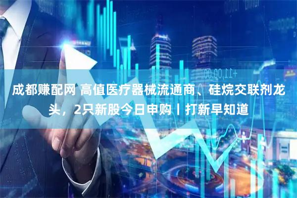 成都赚配网 高值医疗器械流通商、硅烷交联剂龙头，2只新股今日申购丨打新早知道