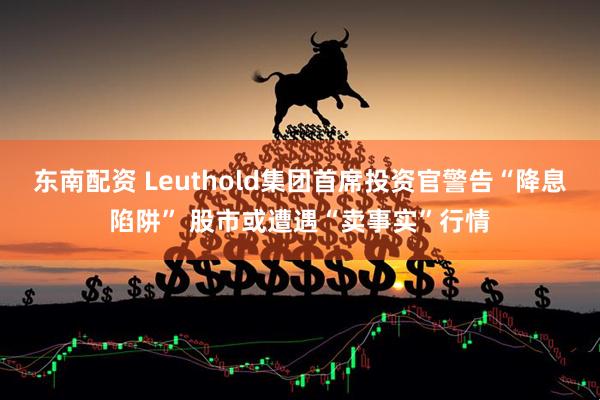 东南配资 Leuthold集团首席投资官警告“降息陷阱” 股市或遭遇“卖事实”行情
