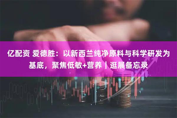 亿配资 爱德胜：以新西兰纯净原料与科学研发为基底，聚焦低敏+营养｜逛展备忘录