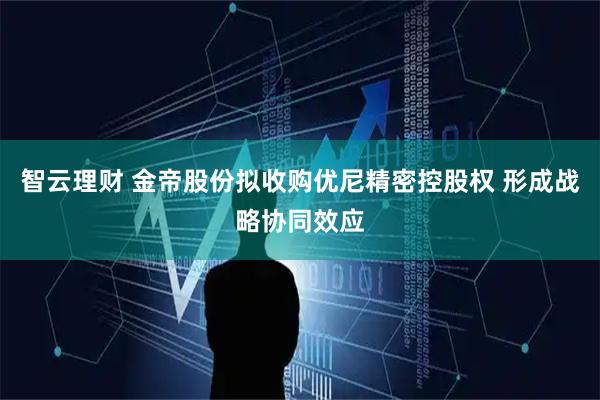 智云理财 金帝股份拟收购优尼精密控股权 形成战略协同效应
