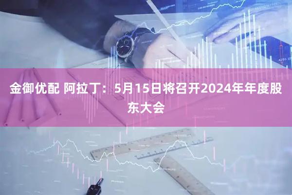 金御优配 阿拉丁：5月15日将召开2024年年度股东大会