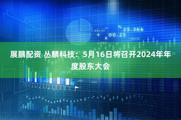 展鵬配资 丛麟科技：5月16日将召开2024年年度股东大会