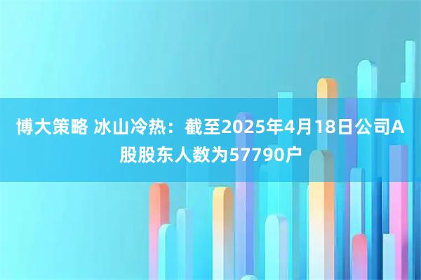 博大策略 冰山冷热：截至2025年4月18日公司A股股东人数为57790户