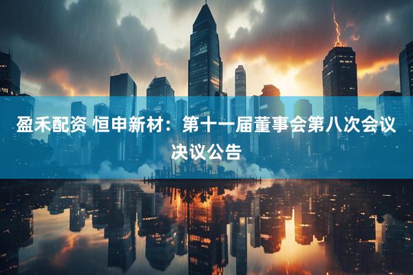盈禾配资 恒申新材：第十一届董事会第八次会议决议公告