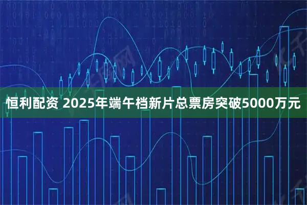 恒利配资 2025年端午档新片总票房突破5000万元