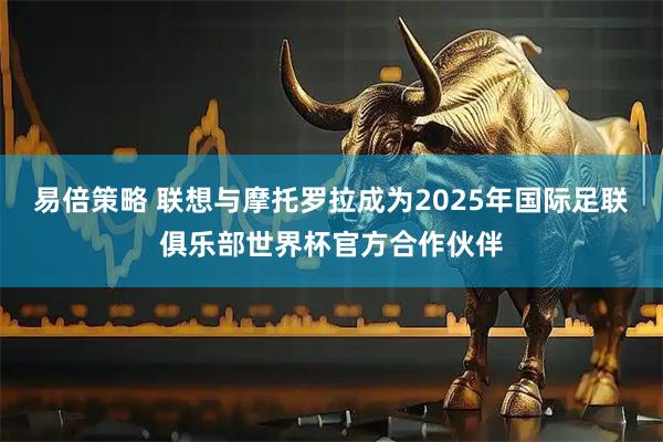 易倍策略 联想与摩托罗拉成为2025年国际足联俱乐部世界杯官方合作伙伴