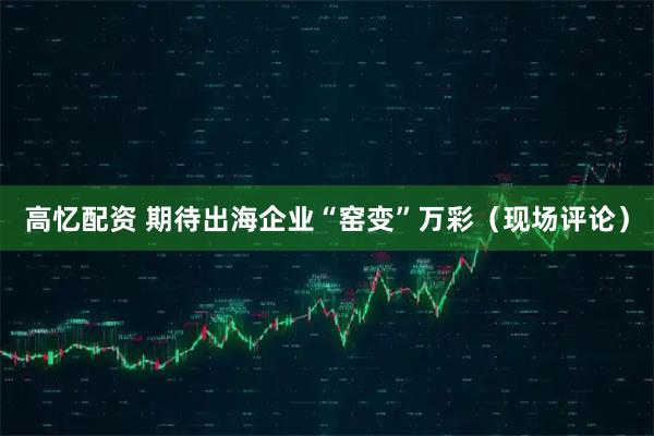 高忆配资 期待出海企业“窑变”万彩（现场评论）