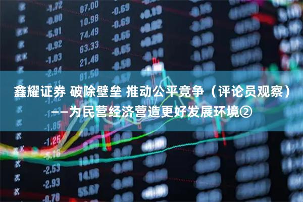 鑫耀证券 破除壁垒 推动公平竞争（评论员观察）——为民营经济营造更好发展环境②
