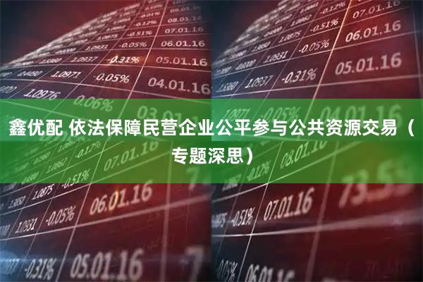 鑫优配 依法保障民营企业公平参与公共资源交易（专题深思）