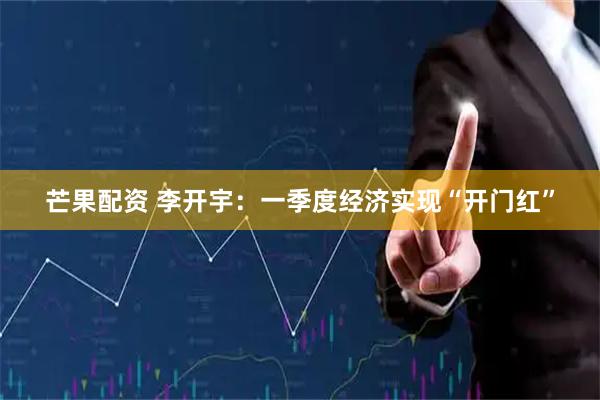 芒果配资 李开宇：一季度经济实现“开门红”