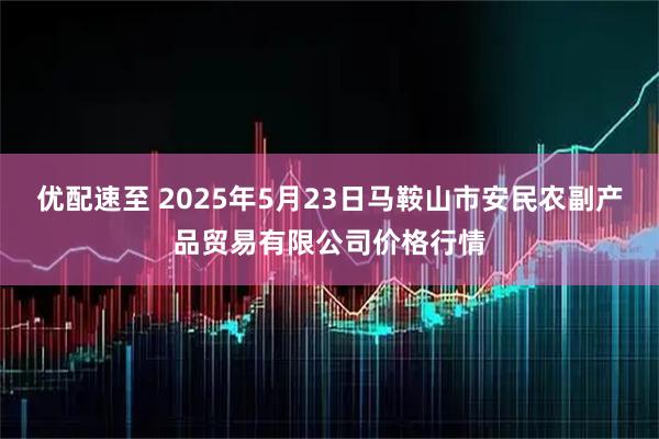 优配速至 2025年5月23日马鞍山市安民农副产品贸易有限公司价格行情