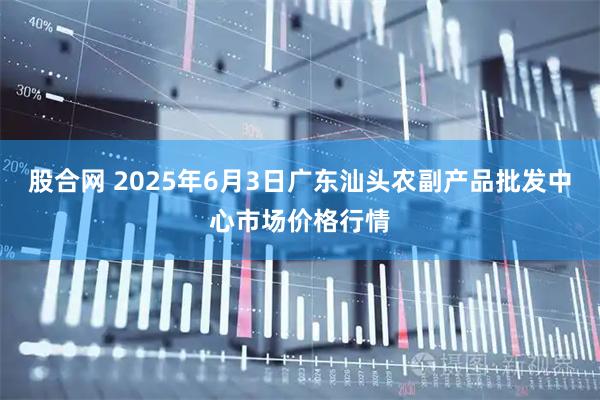 股合网 2025年6月3日广东汕头农副产品批发中心市场价格行情