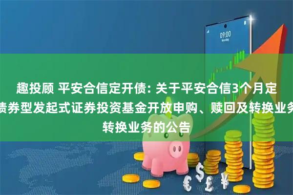 趣投顾 平安合信定开债: 关于平安合信3个月定期开放债券型发起式证券投资基金开放申购、赎回及转换业务的公告