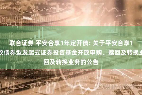 联合证券 平安合享1年定开债: 关于平安合享1年定期开放债券型发起式证券投资基金开放申购、赎回及转换业务的公告