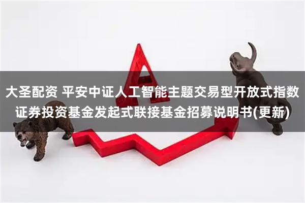 大圣配资 平安中证人工智能主题交易型开放式指数证券投资基金发起式联接基金招募说明书(更新)