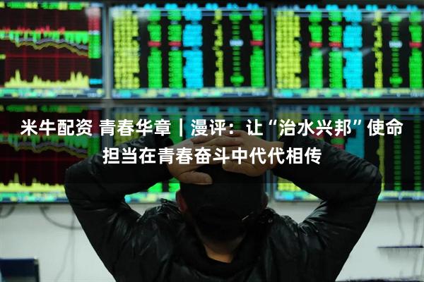 米牛配资 青春华章｜漫评：让“治水兴邦”使命担当在青春奋斗中代代相传