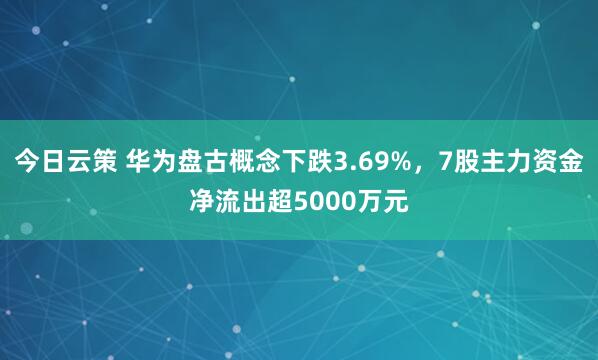 今日云策 华为盘古概念下跌3.69%，7股主力资金净流出超5000万元
