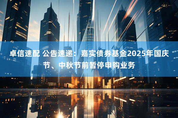 卓信速配 公告速递：嘉实债券基金2025年国庆节、中秋节前暂停申购业务