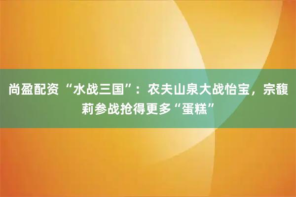 尚盈配资 “水战三国”：农夫山泉大战怡宝，宗馥莉参战抢得更多“蛋糕”