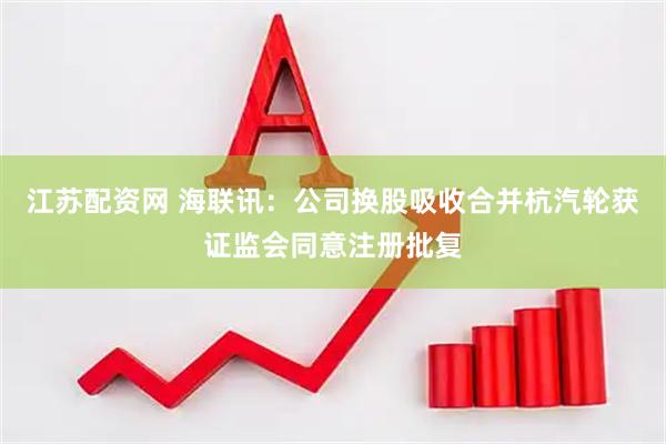 江苏配资网 海联讯：公司换股吸收合并杭汽轮获证监会同意注册批复