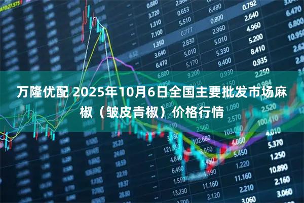 万隆优配 2025年10月6日全国主要批发市场麻椒（皱皮青椒）价格行情