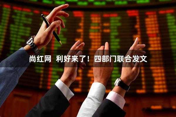 尚红网  利好来了！四部门联合发文