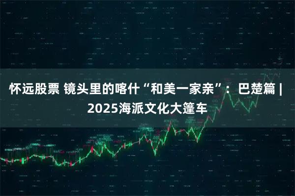 怀远股票 镜头里的喀什“和美一家亲”：巴楚篇 | 2025海派文化大篷车