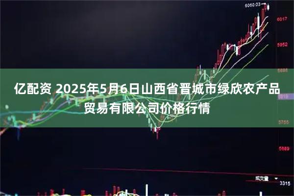 亿配资 2025年5月6日山西省晋城市绿欣农产品贸易有限公司价格行情