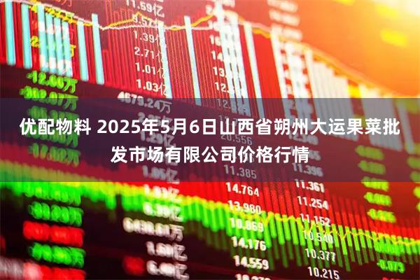 优配物料 2025年5月6日山西省朔州大运果菜批发市场有限公司价格行情