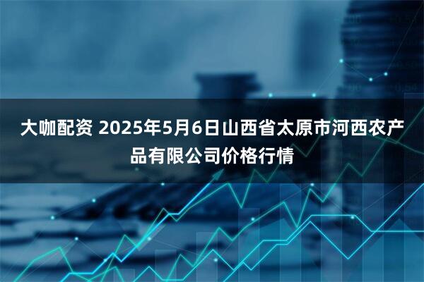 大咖配资 2025年5月6日山西省太原市河西农产品有限公司价格行情