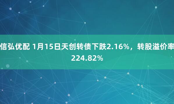 信弘优配 1月15日天创转债下跌2.16%，转股溢价率224.82%