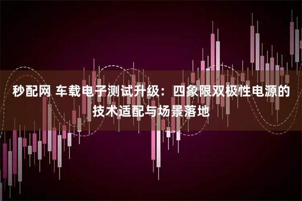秒配网 车载电子测试升级：四象限双极性电源的技术适配与场景落地