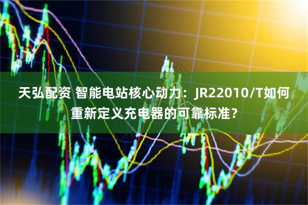 天弘配资 智能电站核心动力：JR22010/T如何重新定义充电器的可靠标准？