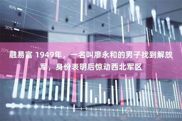 融易富 1949年，一名叫廖永和的男子找到解放军，身份表明后惊动西北军区
