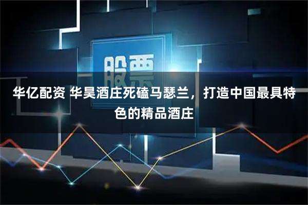 华亿配资 华昊酒庄死磕马瑟兰，打造中国最具特色的精品酒庄
