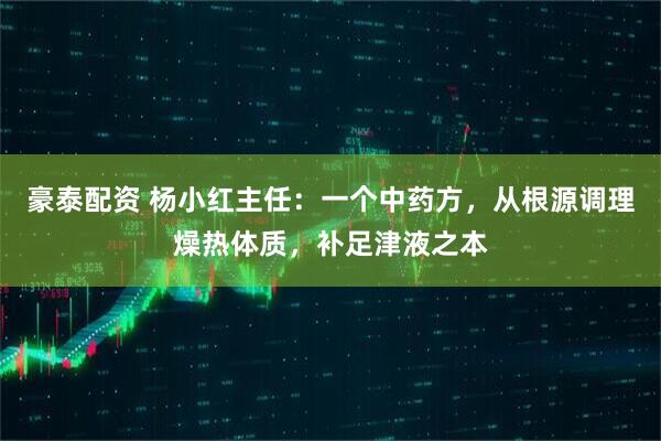 豪泰配资 杨小红主任：一个中药方，从根源调理燥热体质，补足津液之本