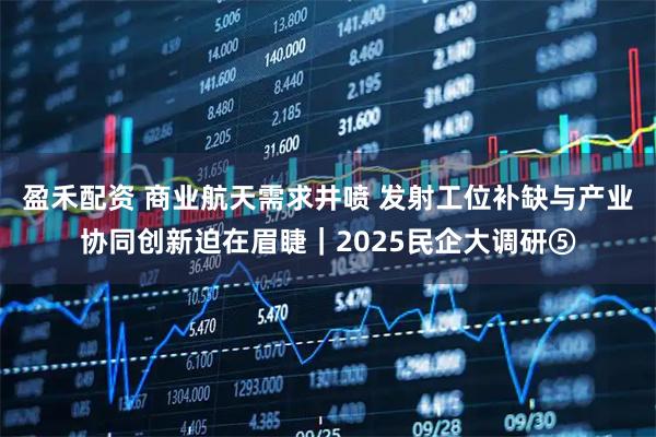 盈禾配资 商业航天需求井喷 发射工位补缺与产业协同创新迫在眉睫｜2025民企大调研⑤